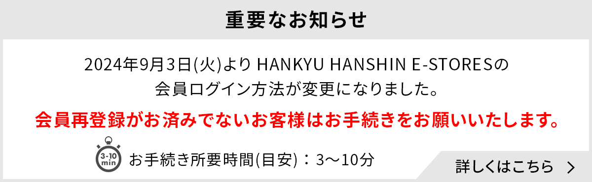 重要なお知らせ 2024年9月3日(火)よりHANKYU HANSHIN E-STORESの会員ログイン方法が変更になりました。会員再登録がお済みでないお客様はお手続きをお願いいたします。お手続き所要時間(目安)：3～10分 詳しくはこちら