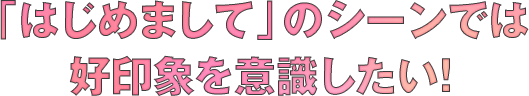 「はじめまして」のシーンでは好印象を意識したい！