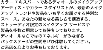 カラー エキスパートであるディオールのメイクアップアーティストやカラー スタイリストが、最新のメイクアップ トレンドや製品をいち早くお届けする特別なスペース。あなたの新たなる美しさを創造する、ストゥーディオ限定のメイクアップ サービスや製品を多数ご用意してお待ちしております。ディオールならではのエネルギーがみなぎるバックステージの空間をぜひ体験してください。ご来店を心よりお待ちしております。