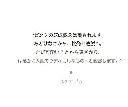 “ピンクの既成概念は覆されます。あどけなさから、挑発と逸脱へ。ただ可愛いことから遠ざかり、はるかに大胆でラディカルなものへと変容します。”ルチア ピカ