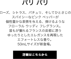 パリ パリ ローズ、シトラス、パチュリ、そしてひとさじのスパイシーなピンク ペッパーが個性豊かな表情を与える、弾けるようなフローラル ウッディ フレグランス。誰もが憧れるフランスの首都に漂うゆったりとしたエレガンスを再現したエフォートレスな香り。50mLサイズが新登場。