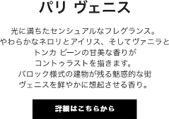 パリ ヴェニス 光に満ちたセンシュアルなフレグランス。やわらかなネロリとアイリス、そしてヴァニラとトンカ ビーンの甘美な香りがコントゥラストを描きます。バロック様式の建物が残る魅惑的な街ヴェニスを鮮やかに想起させる香り。