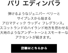 パリ エディンバラ 弾けるようなジュニパー ベリーとサイプレスから始まるアロマティック ウッディ フレグランス。スコットランドのハイランド地方を思わせる大地のようなアンダートーンとスモーキーなアクセントが続きます。
