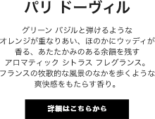 パリ ドーヴィル グリーン バジルと弾けるようなオレンジが重なりあい、ほのかにウッディが香る、あたたかみのある余韻を残すアロマティック シトラス フレグランス。フランスの牧歌的な風景のなかを歩くような爽快感をもたらす香り。