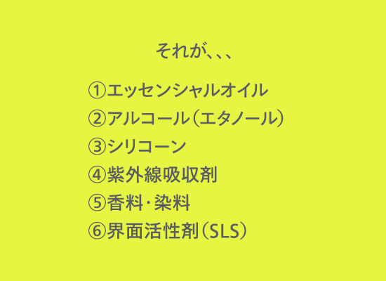 それが、、、①エッセンシャルオイル②アルコール（エタノール）③シリコーン④紫外線吸収剤⑤香料・染料⑥界面活性剤（SLS）