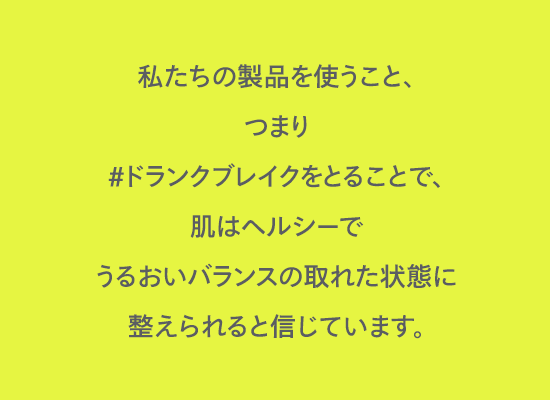 私たちの製品を使うこと、つまり#ドランクブレイクをとることで、肌はヘルシーでうるおいバランスの取れた状態に整えられると信じています。