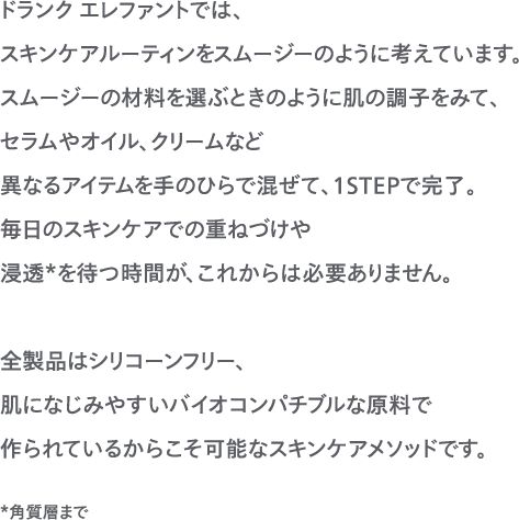 ドランク エレファントでは、スキンケアルーティンをスムージーのように考えています。スムージーの材料を選ぶときのように肌の調子をみて、セラムやオイル、クリームなど異なるアイテムを手のひらで混ぜて、１STEPで完了。毎日のスキンケアでの重ねづけや浸透を待つ時間が、これからは必要ありません。全製品はシリコーンフリー、肌になじみやすいバイオコンパチブルな原料で作られているからこそ可能なスキンケアメソッドです。 *角質層まで