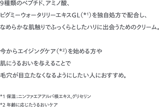 9種類のペプチド、アミノ酸、ピグミーウォータリリーエキスGL（*1）を独自処方で配合し、なめらかな肌触りでふっくらとしたハリに出会うためのクリーム。今からエイジングケア（*2）を始める方や肌にうるおいを与えることで毛穴が目立たなくなるようにしたい人におすすめ。*1 保湿；ニンファエアアルバ根エキス,グリセリン*2 年齢に応じたうるおいケア