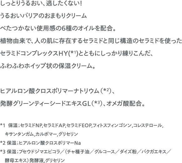しっとりうるおい、逃したくない！うるおいバリアのおまもりクリーム べたつかない使用感の６種のオイルを配合。植物由来で、人の肌に存在するセラミドと同じ構造のセラミドを使ったセラミドコンプレックスHY(*1)とともにしっかり練りこんだ、ふわふわホイップ状の保湿クリーム。ヒアルロン酸クロスポリマーナトリウム（*2）、発酵グリーンティーシードエキスGL（*3）、オメガ酸配合。*1  保湿；セラミドNP,セラミドAP,セラミドEOP,フィトスフィンゴシン,コレステロール,キサンタンガム,カルボマー,グリセリン*2 保湿；ヒアルロン酸クロスポリマーNa*3 保湿；プセウドジマエピコラ／（チャ種子油／グルコース／ダイズ粉／バクガエキス／酵母エキス）発酵液,グリセリン