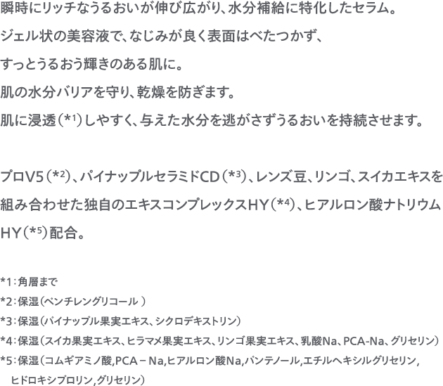 瞬時にリッチなうるおいが伸び広がり、水分補給に特化したセラム。ジェル状の美容液で、なじみが良く表面はべたつかず、すっとうるおう輝きのある肌に。肌の水分バリアを守り、乾燥を防ぎます。肌に浸透（*1）しやすく、与えた水分を逃がさずうるおいを持続させます。プロV5（*2）、パイナップルセラミドCD（*3）、レンズ豆、リンゴ、スイカエキスを組み合わせた独自のエキスコンプレックスHY（*4）、ヒアルロン酸ナトリウムHY（*5）配合。*1：角層まで*2：保湿（ペンチレングリコール ）*3：保湿（パイナップル果実エキス、シクロデキストリン）*4：保湿（スイカ果実エキス、ヒラマメ果実エキス、リンゴ果実エキス、乳酸Na、PCA-Na、グリセリン）*5：保湿（コムギアミノ酸,ＰＣＡ－Ｎａ,ヒアルロン酸Ｎａ,パンテノール,エチルヘキシルグリセリン,ヒドロキシプロリン,グリセリン）