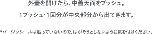 外蓋を開けたら、中蓋天面をプッシュ。1プッシュ・1回分が中央部分から出てきます。 *バージンシールは貼っていないので、はがそうとしないようお気を付けください。