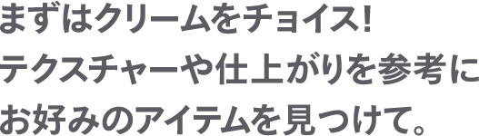 まずはクリームをチョイス！テクスチャーや仕上がりを参考にお好みのアイテムを見つけて。