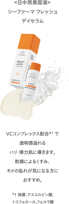 ＜日中用美容液＞シーファーマフレッシュデイ セラムVCコンプレックス配合*1 で透明感溢れるハリ・弾力肌に導きます。乾燥によるくすみ、キメの乱れが気になる方におすすめ。 *1 保護；アスコルビン酸,トコフェロール,フェルラ酸