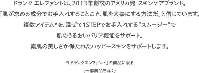ドランク エレファントは、2013年創設のアメリカ発・スキンケアブランド。「肌が求める成分でお手入れすることこそ、肌を大事にする方法だ」と信じています。複数アイテム*を、混ぜて１STEPでお手入れする“スムージー”で肌のうるおいバリア機能をサポート。素肌の美しさが保たれたハッピースキンをサポートします。*「ドランクエレファント」の商品に限る（一部商品を除く）