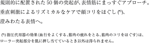 規則的に配置された50個の突起が、表情筋にまっすぐアプローチ。垂直刺激によるリズミカルなケアで顔コリをほぐし、澄みわたる表情へ。