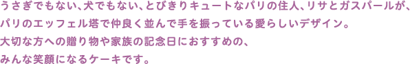 うさぎでもない、犬でもない、とびきりキュートなパリの住人、リサとガスパールが、
パリのエッフェル塔で仲良く並んで手を振っている愛らしいデザイン。
大切な方への贈り物や家族の記念日におすすめの、
みんな笑顔になるケーキです。