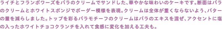 ライチとフランボワーズをバラのクリームでサンドした、華やかな味わいのケーキです。断面はバラのクリームとホワイトスポンジでボーダー模様を表現。クリームは全体が重くならないよう、バターの量を減らしました。トップを彩るバラモチーフのクリームはバラのエキスを混ぜ、アクセントに塩の入ったホワイトチョコクランチを入れて食感に変化を加える工夫も。