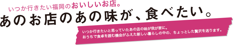 いつか行きたい福岡のおいしいお店。あのお店のあの味が、食べたい。いつか行きたいと思っていたあの店の味が我が家に。おうちで食卓を囲む機会がふえた新しい暮らしの中の、ちょっとした贅沢を送ります。
