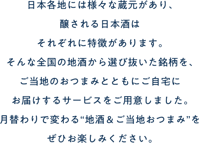 日本各地には様々な蔵元があり、醸される日本酒はそれぞれに特徴があります。そんな全国の地酒から選び抜いた銘柄を、ご当地のおつまみとともにご自宅にお届けするサービスをご用意しました。月替わりで変わる“地酒＆ご当地おつまみ”をぜひお楽しみください。