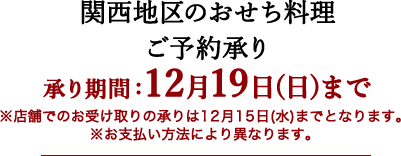 関西地区のおせち料理 承り期間：12月19日(日)まで ※店舗でのお受け取りの承りは12月15日(水)までとなります。 ※お支払い方法により異なります。