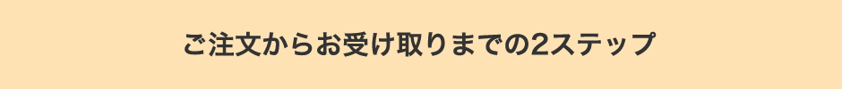 ご注文からお受け取りまでの2ステップ
