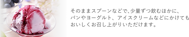 そのままスプーンなどで､少量ずつ飲むほかに、パンやヨーグルト、アイスクリームなどにかけてもおいしくお召し上がりいただけます。