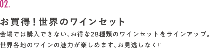 02. お買得！世界のワインセット 会場では購入できない、お得な28種類のワインセットをラインアップ。世界各地のワインの魅力が楽しめます。お見逃しなく!!
