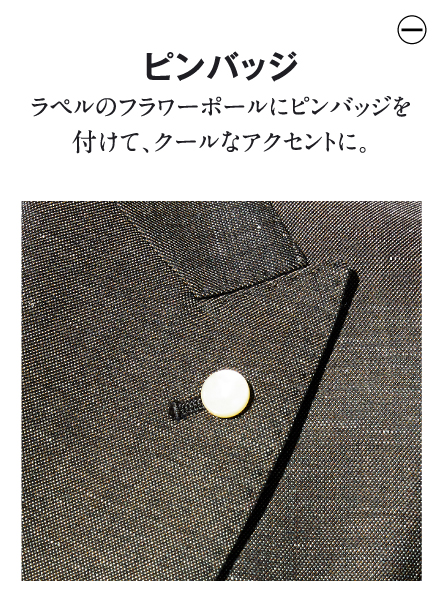 ピンバッジ ラペルのフラワーポールにピンバッジを付けて、クールなアクセントに。
