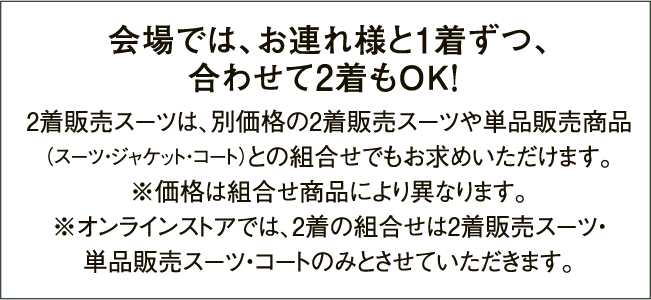 会場では、お連れ様と1着ずつ、合わせて2着もOK! 2着販売スーツは、別価格の2着販売スーツや単品販売商品（スーツ・ジャケット・コート）との組合せでもお求めいただけます。※価格は組合せ商品により異なります。※オンラインストアでは、2着の組合せは2着販売スーツ・単品販売スーツ・コートのみとさせていただきます。