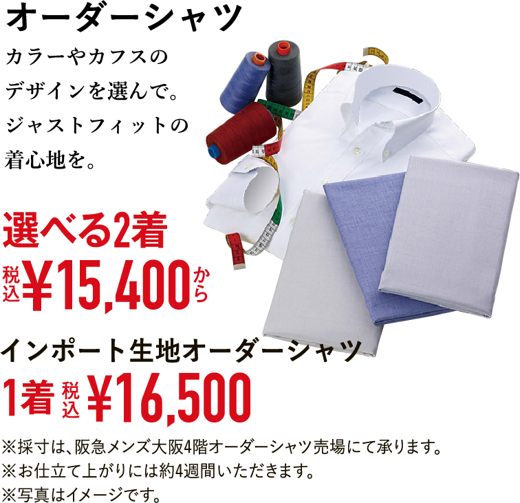 オーダーシャツカラーやカフスのデザインを選んで。ジャストフィットの着心地を。選べる2着 税込¥15,400から インポート生地オーダーシャツ 1着 税込¥16,500 ※採寸は、阪急メンズ大阪4階オーダーシャツ売場にて承ります。※お仕立て上がりには約4週間いただきます。※写真はイメージです。