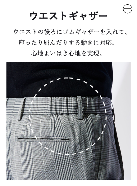 ウエストギャザー ウエストの後ろにゴムギャザーを入れて、座ったり屈んだりする動きに対応。心地よいはき心地を実現。