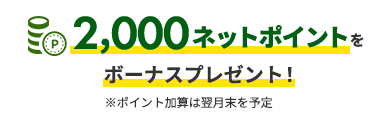 2,000ネットポイントを ボーナスプレゼント！※ポイント加算は翌月末を予定