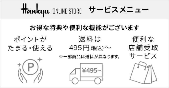 Hankyu ONLINE STORE サービスメニュー お得な特典や便利な機能がございます ポイントがたまる・使える 送料は495円(税込)～※一部商品は送料が異なります 便利な店舗受取サービス