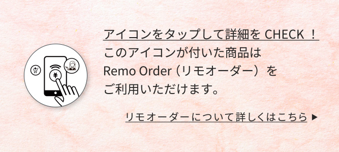 アイコンをタップして詳細をCHECK！このアイコンが付いた商品はRemo Order （リモオーダー）をご利用いただけます。