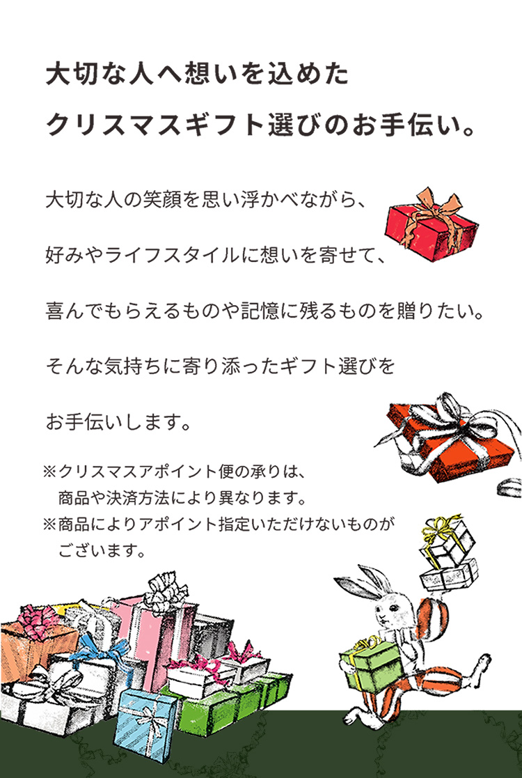大切な人へ想いを込めたクリスマスギフト選びのお手伝い。 大切な人の笑顔を思い浮かべながら、好みやライフスタイルに想いを寄せて、喜んでもらえるものや記憶に残るものを贈りたい。そんな気持ちに寄り添ったギフト選びをお手伝いします。 ※クリスマスアポイント便の承りは、商品や決済方法により異なります。 ※商品によりアポイント指定いただけないものがございます。