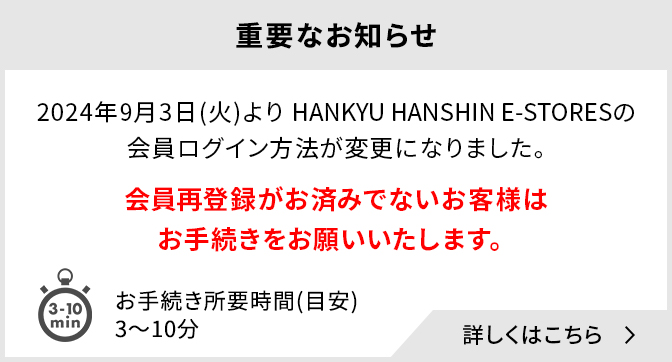 重要なお知らせ 2024年9月3日(火)よりHANKYU HANSHIN E-STORESの会員ログイン方法が変更になりました。会員再登録がお済みでないお客様はお手続きをお願いいたします。お手続き所要時間(目安)：3～10分 詳しくはこちら