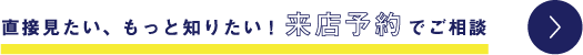 直接見たい、もっと知りたい！来店予約でご相談