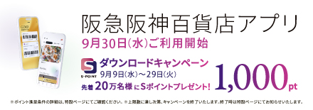 阪急阪神百貨店アプリ 9月30日(水)ご利用開始 ダウンロードキャンペーン 9月9日(水)～29日(火) 先着20万名様にSポイントプレゼント! 1,000pt ※ポイント進呈条件の詳細は、特設ページにてご確認ください。※上限数に達し次第、キャンペーンを終了いたします。終了時は特設ページにてお知らせいたします。