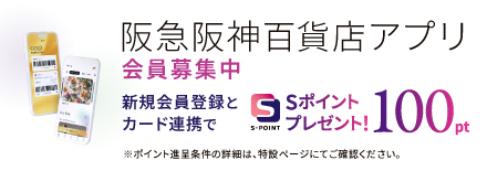 阪急阪神百貨店アプリ 会員募集中 新規会員登録とカード連携でSポイントプレゼント！ 100pt ※ポイント進呈条件の詳細は、特設ページにてご確認ください。