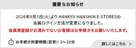 重要なお知らせ 2024年9月3日(火)よりHANKYU HANSHIN E-STORESの会員ログイン方法が変更になりました。(阪急ギフトモール・阪神ギフトモールは除く)会員再登録がお済みでないお客様はお手続きをお願いいたします。お手続き所要時間(目安)：3～10分 詳しくはこちら