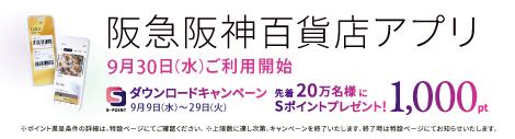 阪急阪神百貨店アプリ 9月30日(水)ご利用開始 ダウンロードキャンペーン 9月9日(水)～29日(火) 先着20万名様にSポイントプレゼント! 1,000pt ※ポイント進呈条件の詳細は、特設ページにてご確認ください。※上限数に達し次第、キャンペーンを終了いたします。終了時は特設ページにてお知らせいたします。