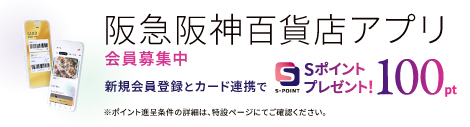 阪急阪神百貨店アプリ 会員募集中 新規会員登録とカード連携でSポイントプレゼント！ 100pt ※ポイント進呈条件の詳細は、特設ページにてご確認ください。