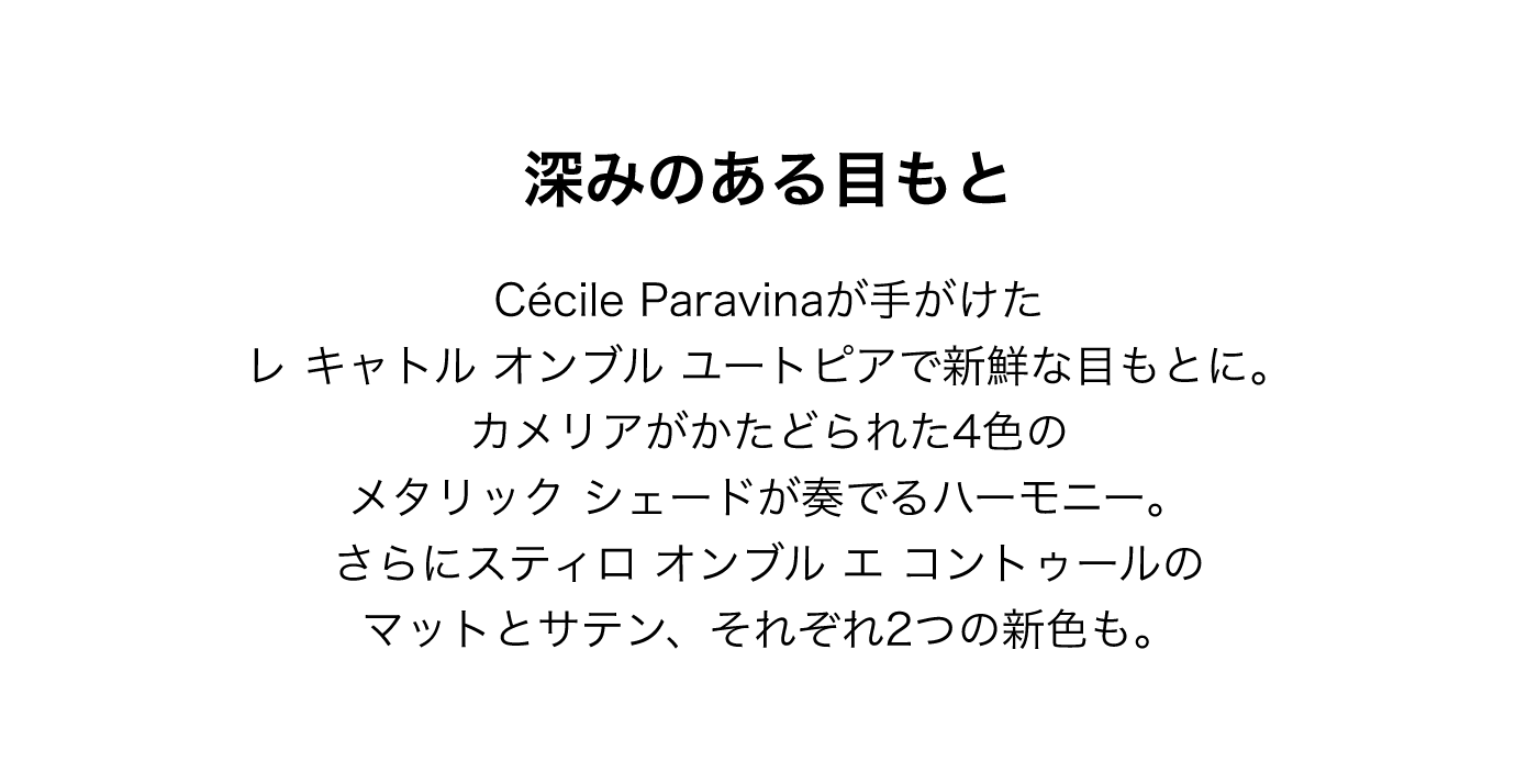 深みのある目もと Cecile Paravinaが手がけたレ キャトル オンブル ユートピアで新鮮な目もとに。カメリアがかたどられた4色のメタリック シェードが奏でるハーモニー。さらにスティロ オンブル エ コントゥールのマットとサテン、それぞれ2つの新色も。
