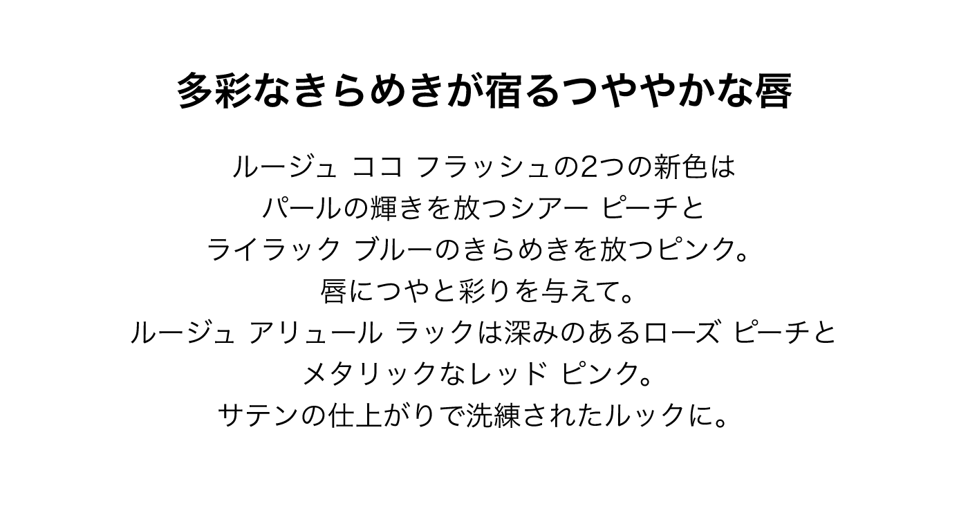 多彩なきらめきが宿るつややかな唇 ルージュ ココ フラッシュの2つの新色はパールの輝きを放つシアー ピーチとライラック ブルーのきらめきを放つピンク。唇につやと彩りを与えて。ルージュ アリュール ラックは深みのあるローズ ピーチとメタリックなレッド ピンク。サテンの仕上がりで洗練されたルックに。
