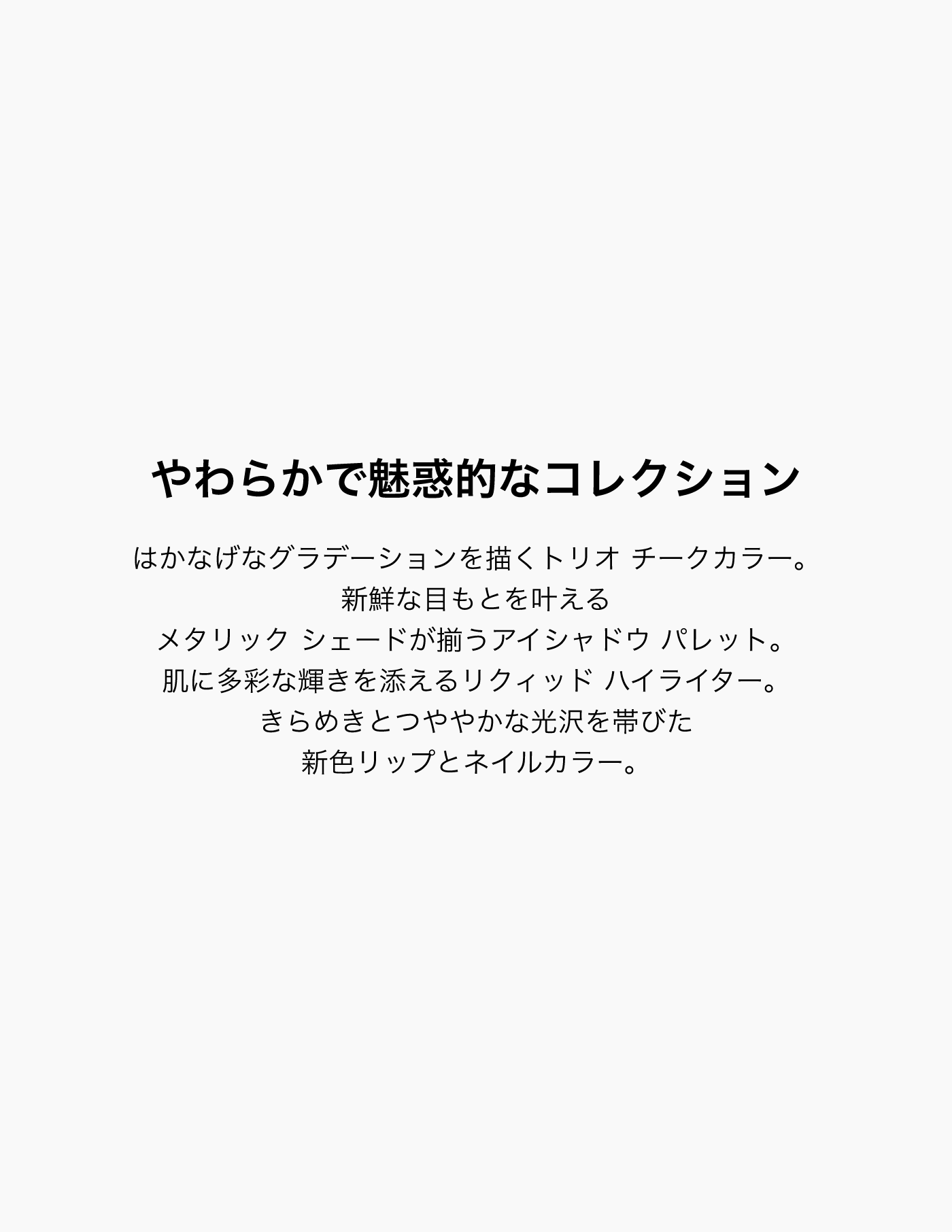 やわらかで魅惑的なコレクション はかなげなグラデーションを描くトリオ チークカラー。新鮮な目もとを叶えるメタリック シェードが揃うアイシャドウ パレット。肌に多彩な輝きを添えるリクィッド ハイライター。きらめきとつややかな光沢を帯びた新色リップとネイルカラー。