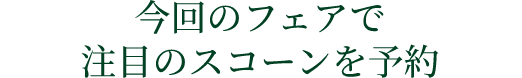 今回のフェアで
注目のスコーンを予約