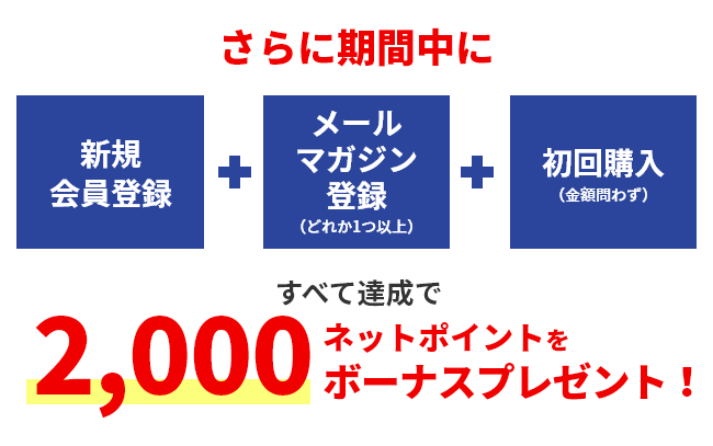さらに期間中に 新規会員登録 メールマガジン登録（どれか1つ以上） 初回購入（金額問わず） すべて達成で2,000ネットポイントをボーナスプレゼント！