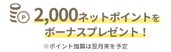 2,000ネットポイントを ボーナスプレゼント！※ポイント加算は翌月末を予定