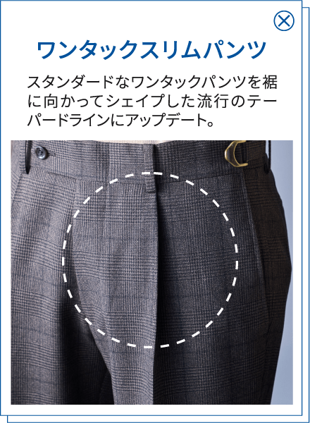 ワンタックスリムパンツ スタンダードなワンタックパンツを裾に向かってシェイプした流行のテーパードラインにアップデート。