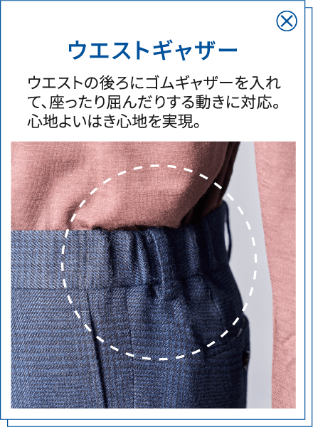 ウエストギャザー ウエストの後ろにゴムギャザーを入れて、座ったり屈んだりする動きに対応。心地よいはき心地を実現。